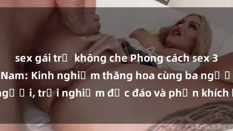 sex gái trẻ không che Phong cách sex 3P độc đáo tại Việt Nam: Kinh nghiệm thăng hoa cùng ba người, trải nghiệm độc đáo và phấn khích không thể bỏ lỡ!