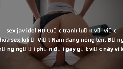 sex jav idol HD Cuộc tranh luận về việc có nên hợp pháp hóa sex loli ở Việt Nam đang nóng lên. Đồng thời, cũng có những người phản đối gay gắt việc này vì lo ngại về tác động tiêu cực lên trẻ em và xã