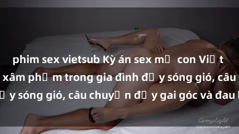 phim sex vietsub Kỳ án sex mẹ con Việt Nam: Sự sở hữu và xâm phạm trong gia đình đầy sóng gió, câu chuyện đầy gai góc và đau lòng.