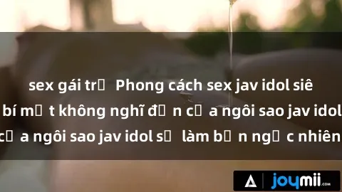 sex gái trẻ Phong cách sex jav idol siêu hấp dẫn: Những bí mật không nghĩ đến của ngôi sao jav idol sẽ làm bạn ngạc nhiên!