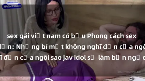 sex gái việt nam có bầu Phong cách sex jav idol siêu hấp dẫn: Những bí mật không nghĩ đến của ngôi sao jav idol sẽ làm bạn ngạc nhiên!