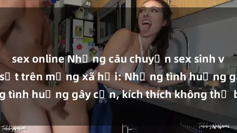 sex online Những câu chuyện sex sinh viên Việt Nam gây sốt trên mạng xã hội: Những tình huống gây cấn, kích thích không thể bỏ qua