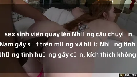 sex sinh viên quay lén Những câu chuyện sex sinh viên Việt Nam gây sốt trên mạng xã hội: Những tình huống gây cấn, kích thích không thể bỏ qua