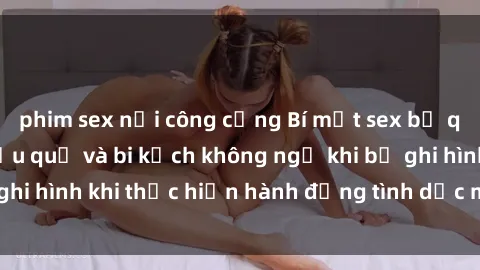phim sex nơi công cộng Bí mật sex bị quay lén: Những hậu quả và bi kịch không ngờ khi bị ghi hình khi thực hiện hành động tình dục mà không biết.