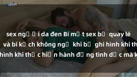 sex người da đen Bí mật sex bị quay lén: Những hậu quả và bi kịch không ngờ khi bị ghi hình khi thực hiện hành động tình dục mà không biết.