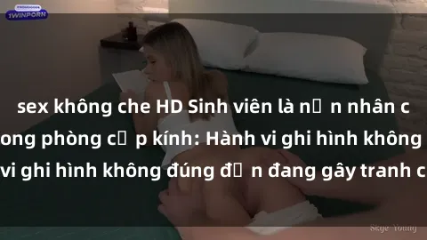 sex không che HD Sinh viên là nạn nhân của video quay lén trong phòng cấp kính: Hành vi ghi hình không đúng đắn đang gây tranh cãi lớn