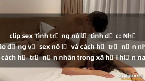 clip sex Tình trạng nô lệ tình dục: Những thực tế đáng báo động về sex nô lệ và cách hỗ trợ nạn nhân trong xã hội hiện nay