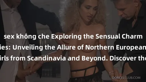 sex không che Exploring the Sensual Charms of Nordic Beauties: Unveiling the Allure of Northern European Sexiness in Girls from Scandinavia and Beyond. Discover the Seductive Secrets of Northern Europ