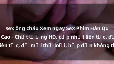 sex ông cháu Xem ngay Sex Phim Hàn Quốc Vietsub Đỉnh Cao - Chất lượng HD, cập nhật liên tục, đủ mọi thể loại, hấp dẫn không thể bỏ qua!