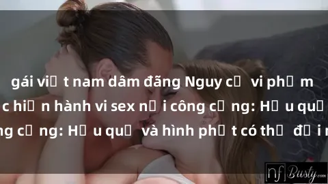 gái việt nam dâm đãng Nguy cơ vi phạm pháp luật khi thực hiện hành vi sex nơi công cộng: Hậu quả và hình phạt có thể đối mặt