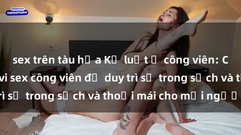 sex trên tàu hỏa Kỷ luật ở công viên: Chấn chỉnh hành vi sex công viên để duy trì sự trong sạch và thoải mái cho mọi người.