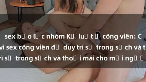 sex bạo lực nhóm Kỷ luật ở công viên: Chấn chỉnh hành vi sex công viên để duy trì sự trong sạch và thoải mái cho mọi người.