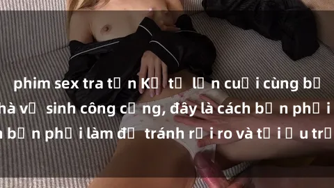 phim sex tra tấn Kể từ lần cuối cùng bạn thực hành sex nhà vệ sinh công cộng, đây là cách bạn phải làm để tránh rủi ro và tối ưu trải nghiệm.