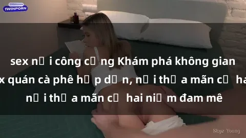 sex nơi công cộng Khám phá không gian độc đáo tại sex quán cà phê hấp dẫn, nơi thỏa mãn cả hai niềm đam mê