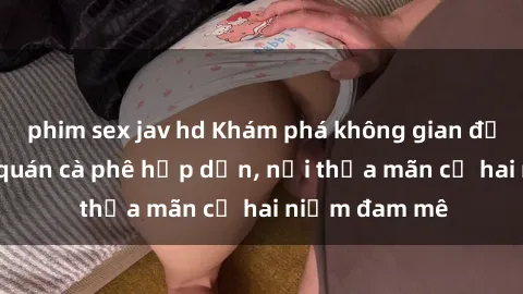 phim sex jav hd Khám phá không gian độc đáo tại sex quán cà phê hấp dẫn, nơi thỏa mãn cả hai niềm đam mê