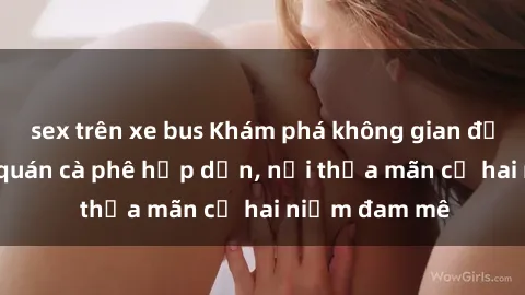 sex trên xe bus Khám phá không gian độc đáo tại sex quán cà phê hấp dẫn, nơi thỏa mãn cả hai niềm đam mê