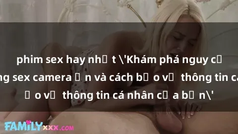 phim sex hay nhất 'Khám phá nguy cơ của việc sử dụng sex camera ẩn và cách bảo vệ thông tin cá nhân của bạn'