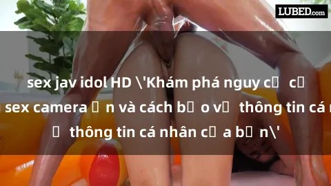 sex jav idol HD 'Khám phá nguy cơ của việc sử dụng sex camera ẩn và cách bảo vệ thông tin cá nhân của bạn'
