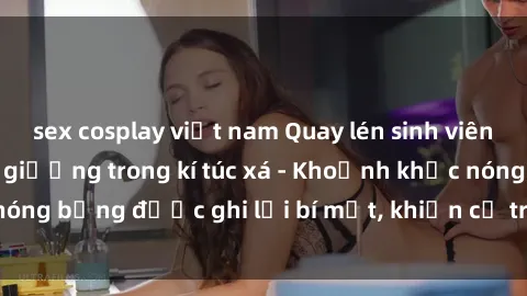sex cosplay việt nam Quay lén sinh viên làm tình ngay trên giường trong kí túc xá - Khoảnh khắc nóng bỏng được ghi lại bí mật, khiến cả trường học xôn xao.