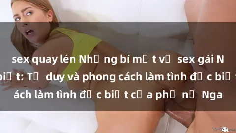 sex quay lén Những bí mật về sex gái Nga mà bạn chưa biết: Tư duy và phong cách làm tình đặc biệt của phụ nữ Nga