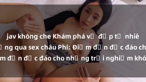 jav không che Khám phá vẻ đẹp tự nhiên và văn hóa đa dạng qua sex châu Phi: Điểm đến độc đáo cho những trải nghiệm khó quên