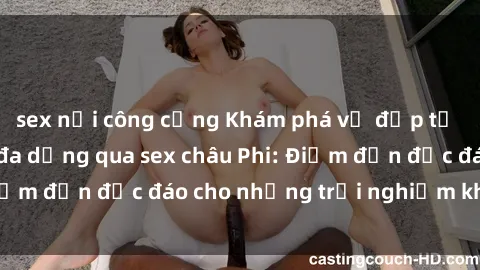 sex nơi công cộng Khám phá vẻ đẹp tự nhiên và văn hóa đa dạng qua sex châu Phi: Điểm đến độc đáo cho những trải nghiệm khó quên