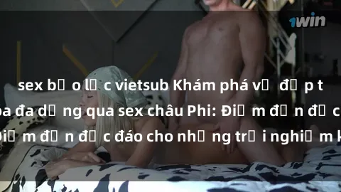 sex bạo lực vietsub Khám phá vẻ đẹp tự nhiên và văn hóa đa dạng qua sex châu Phi: Điểm đến độc đáo cho những trải nghiệm khó quên