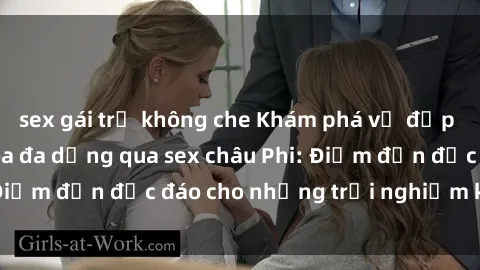 sex gái trẻ không che Khám phá vẻ đẹp tự nhiên và văn hóa đa dạng qua sex châu Phi: Điểm đến độc đáo cho những trải nghiệm khó quên