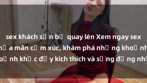 sex khách sạn bị quay lén Xem ngay sex jav không che để thỏa mãn cảm xúc, khám phá những khoảnh khắc đầy kích thích và sống động nhất chỉ trong click!