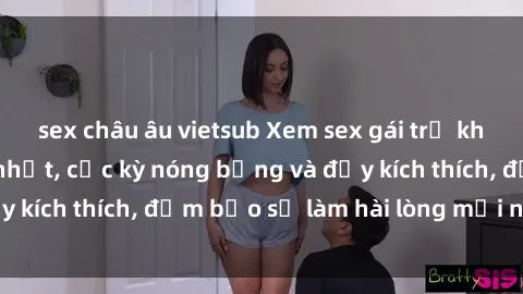 sex châu âu vietsub Xem sex gái trẻ không che hấp dẫn nhất, cực kỳ nóng bỏng và đầy kích thích, đảm bảo sẽ làm hài lòng mọi người!