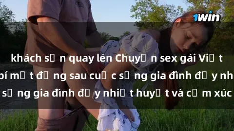 khách sạn quay lén Chuyện sex gái Việt có chồng: Những bí mật đằng sau cuộc sống gia đình đầy nhiệt huyết và cảm xúc