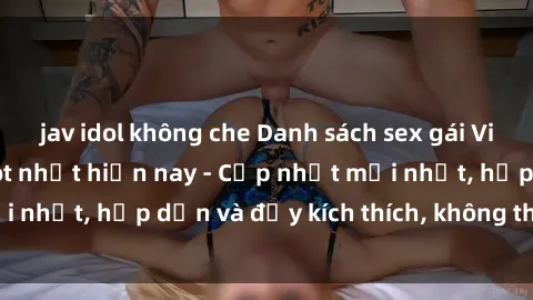 jav idol không che Danh sách sex gái Việt Nam sinh viên hot nhất hiện nay - Cập nhật mới nhất, hấp dẫn và đầy kích thích, không thể bỏ qua!