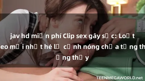 jav hd miễn phí Clip sex gây sốc: Loạt video mới nhất hé lộ cảnh nóng chưa từng thấy