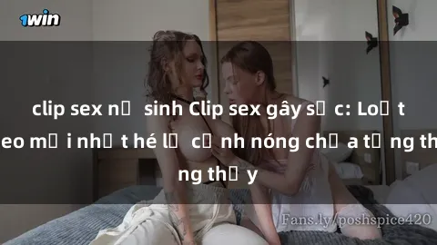 clip sex nữ sinh Clip sex gây sốc: Loạt video mới nhất hé lộ cảnh nóng chưa từng thấy
