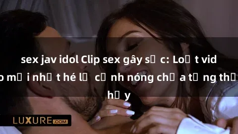 sex jav idol Clip sex gây sốc: Loạt video mới nhất hé lộ cảnh nóng chưa từng thấy