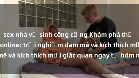 sex nhà vệ sinh công cộng Khám phá thế giới mới của sex online: trải nghiệm đam mê và kích thích mọi giác quan ngay từ hôm nay!