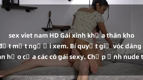 sex viet nam HD Gái xinh khỏa thân khoe dáng nóng bỏng đốt mắt người xem. Bí quyết giữ vóc dáng hoàn hảo của các cô gái sexy. Chụp ảnh nude tự tin không sợ lộ hàng.