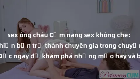 sex ông cháu Cẩm nang sex không che: Những bí quyết khiến bạn trở thành chuyên gia trong chuyện ấy! Đọc ngay để khám phá những mẹo hay và bí quyết tình dục không che.