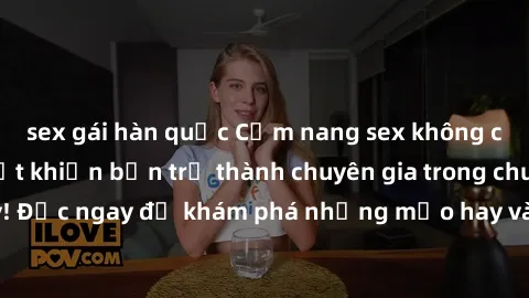 sex gái hàn quốc Cẩm nang sex không che: Những bí quyết khiến bạn trở thành chuyên gia trong chuyện ấy! Đọc ngay để khám phá những mẹo hay và bí quyết tình dục không che.