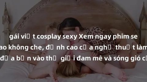 gái việt cosplay sexy Xem ngay phim sex HD chất lượng cao không che, đỉnh cao của nghệ thuật làm tình, đưa bạn vào thế giới đam mê và sóng gió của tình yêu không giới hạn.