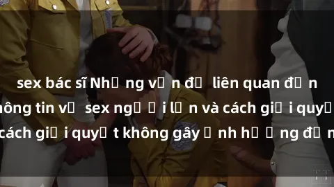 sex bác sĩ Những vấn đề liên quan đến việc tiếp cận thông tin về sex người lớn và cách giải quyết không gây ảnh hưởng đến trẻ em