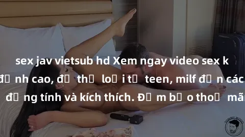 sex jav vietsub hd Xem ngay video sex không che miễn phí đỉnh cao, đủ thể loại từ teen, milf đến các cảnh quan hệ đồng tính và kích thích. Đảm bảo thoả mãn mọi khả năng kích thích của bạn!