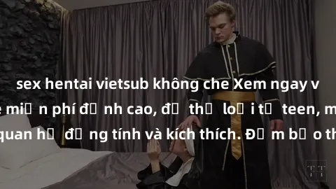 sex hentai vietsub không che Xem ngay video sex không che miễn phí đỉnh cao, đủ thể loại từ teen, milf đến các cảnh quan hệ đồng tính và kích thích. Đảm bảo thoả mãn mọi khả năng kích thích của bạn!