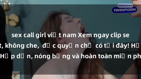 sex call girl việt nam Xem ngay clip sex không che cực hot, không che,  độc quyền chỉ có tại đây! Hấp dẫn, nóng bỏng và hoàn toàn miễn phí, không thể bỏ qua!