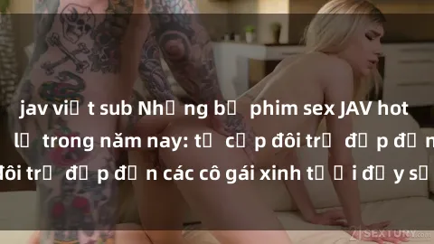 jav việt sub Những bộ phim sex JAV hot nhất không thể bỏ lỡ trong năm nay: từ cặp đôi trẻ đẹp đến các cô gái xinh tươi đầy sức hút.