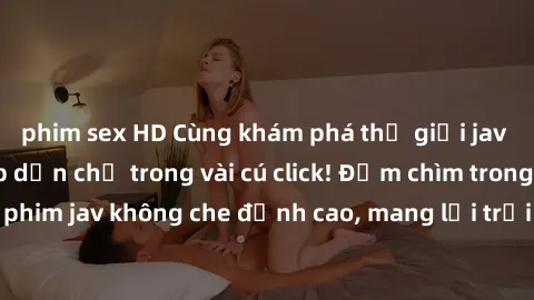 phim sex HD Cùng khám phá thế giới jav không che siêu hấp dẫn chỉ trong vài cú click! Đắm chìm trong những bộ phim jav không che đỉnh cao, mang lại trải nghiệm thú vị và đầy kích thích.