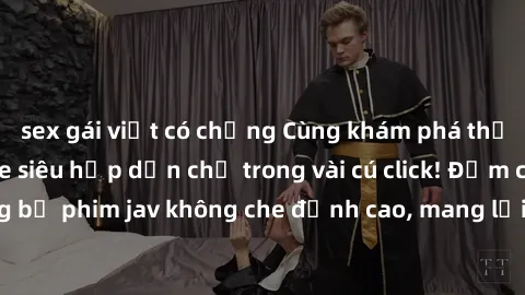 sex gái việt có chồng Cùng khám phá thế giới jav không che siêu hấp dẫn chỉ trong vài cú click! Đắm chìm trong những bộ phim jav không che đỉnh cao, mang lại trải nghiệm thú vị và đầy kích thích.