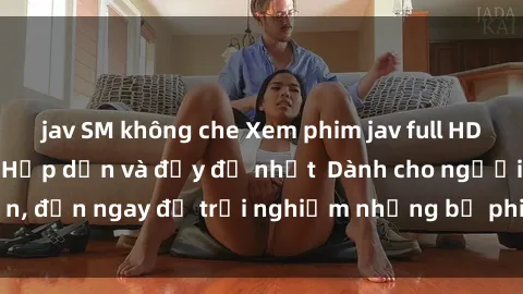 jav SM không che Xem phim jav full HD online miễn phí - Hấp dẫn và đầy đủ nhất  Dành cho người lớn, đến ngay để trải nghiệm những bộ phim hấp dẫn và hấp dẫn.