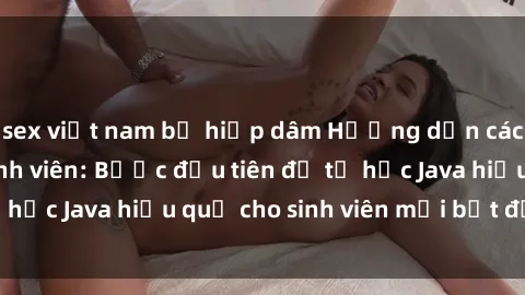 sex việt nam bị hiếp dâm Hướng dẫn cách học Java cho sinh viên: Bước đầu tiên để tự học Java hiệu quả cho sinh viên mới bắt đầu là gì?