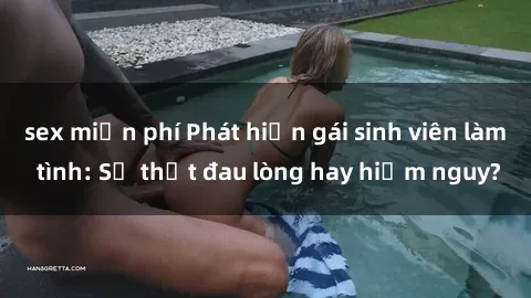 sex miễn phí Phát hiện gái sinh viên làm tình: Sự thật đau lòng hay hiểm nguy?